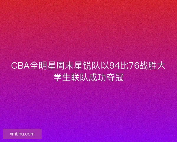 CBA全明星周末星锐队以94比76战胜大学生联队成功夺冠