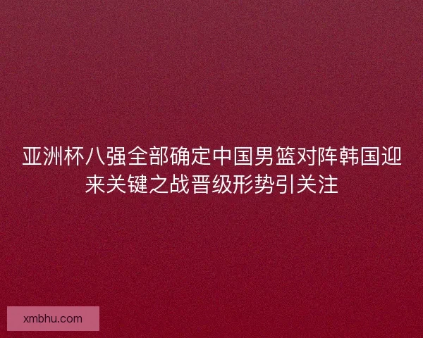 亚洲杯八强全部确定中国男篮对阵韩国迎来关键之战晋级形势引关注