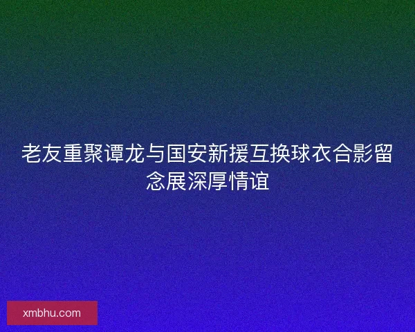 老友重聚谭龙与国安新援互换球衣合影留念展深厚情谊 老友重聚谭龙与国安新援互换球衣合影留念展深厚情谊