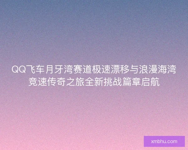 QQ飞车月牙湾赛道极速漂移与浪漫海湾竞速传奇之旅全新挑战篇章启航 QQ飞车月牙湾赛道极速漂移与浪漫海湾竞速传奇之旅全新挑战篇章启航
