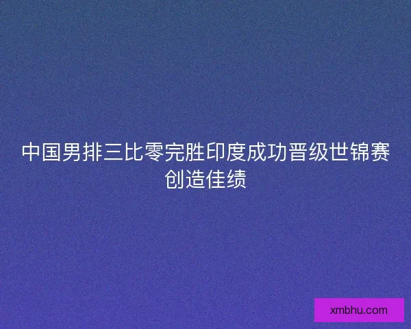 中国男排三比零完胜印度成功晋级世锦赛创造佳绩 中国男排三比零完胜印度成功晋级世锦赛创造佳绩