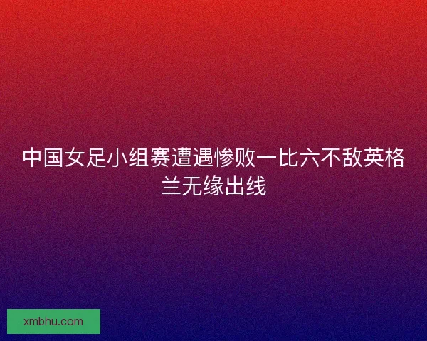 中国女足小组赛遭遇惨败一比六不敌英格兰无缘出线 中国女足小组赛遭遇惨败一比六不敌英格兰无缘出线