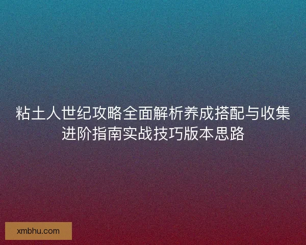 粘土人世纪攻略全面解析养成搭配与收集进阶指南实战技巧版本思路