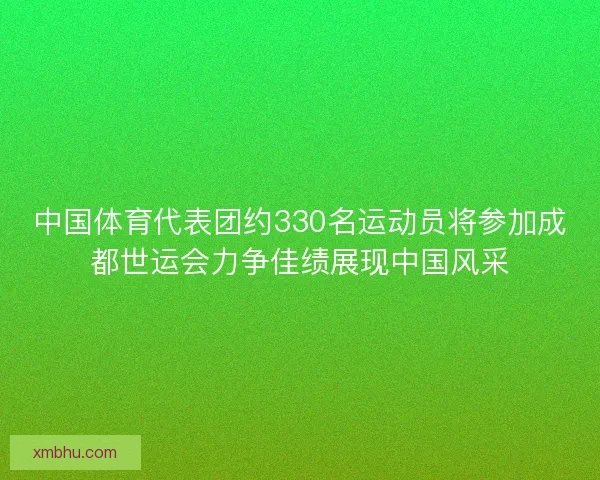 中国体育代表团约330名运动员将参加成都世运会力争佳绩展现中国风采