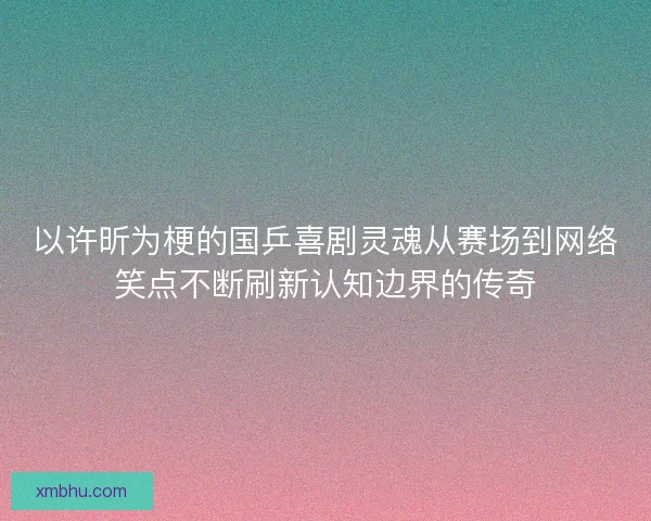 以许昕为梗的国乒喜剧灵魂从赛场到网络笑点不断刷新认知边界的传奇